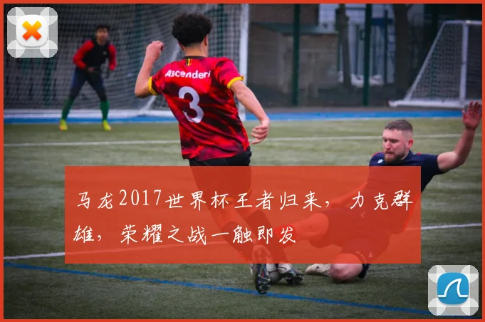 马龙2017世界杯王者归来，力克群雄，荣耀之战一触即发