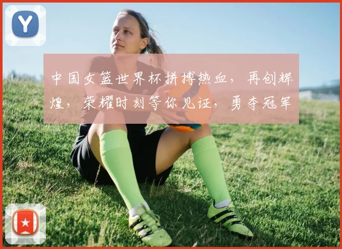 中国女篮世界杯拼搏热血，再创辉煌，荣耀时刻等你见证，勇夺冠军