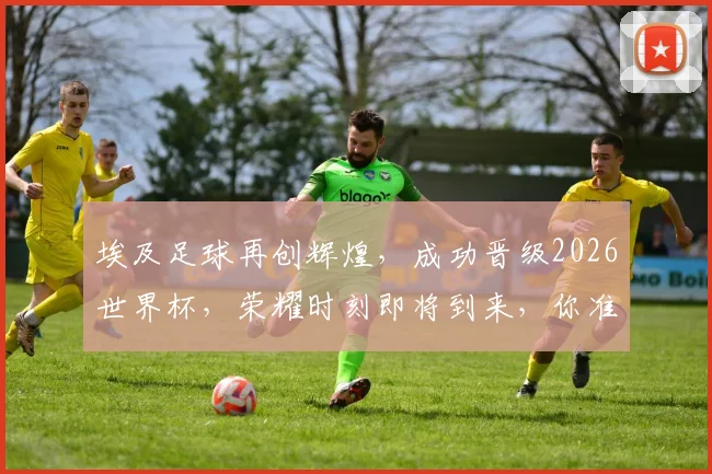 埃及足球再创辉煌，成功晋级2026世界杯，荣耀时刻即将到来，你准备好了吗