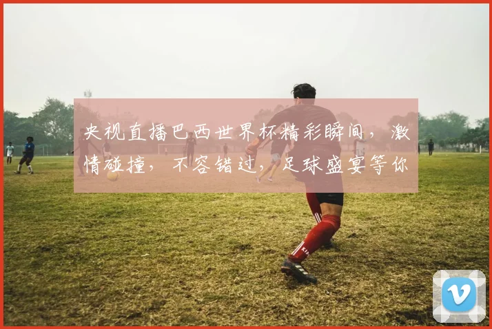 央视直播巴西世界杯精彩瞬间，激情碰撞，不容错过，足球盛宴等你来观