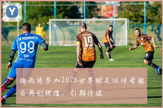 梅西将参加2026世界杯足坛传奇能否再创辉煌，引期待逗
